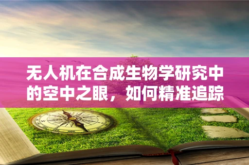 无人机在合成生物学研究中的空中之眼，如何精准追踪微生物群落？