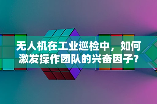 无人机在工业巡检中，如何激发操作团队的兴奋因子？