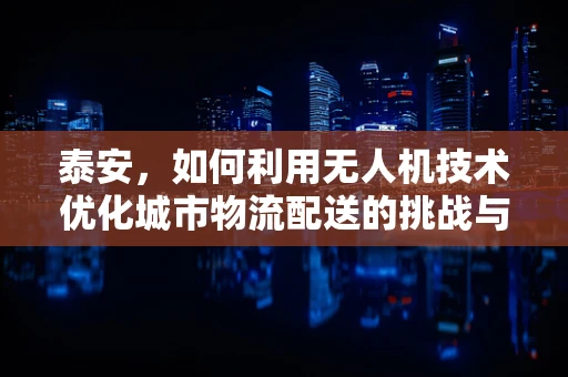 泰安，如何利用无人机技术优化城市物流配送的挑战与机遇？