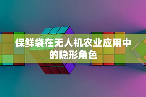 保鲜袋在无人机农业应用中的隐形角色