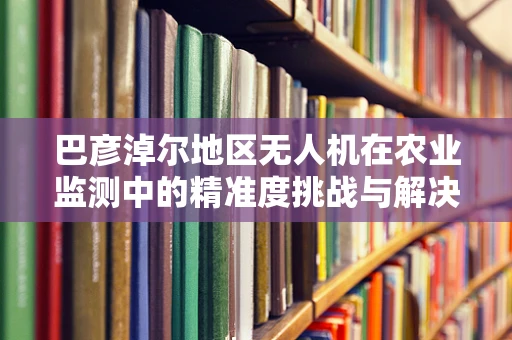 巴彦淖尔地区无人机在农业监测中的精准度挑战与解决方案