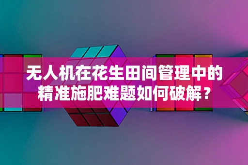 无人机在花生田间管理中的精准施肥难题如何破解？