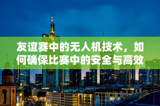 友谊赛中的无人机技术，如何确保比赛中的安全与高效？