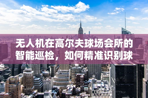 无人机在高尔夫球场会所的智能巡检，如何精准识别球场状态？