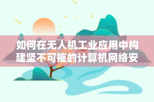 如何在无人机工业应用中构建坚不可摧的计算机网络安全防线？