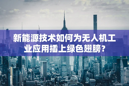 新能源技术如何为无人机工业应用插上绿色翅膀？