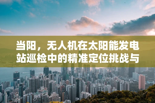 当阳，无人机在太阳能发电站巡检中的精准定位挑战与解决方案