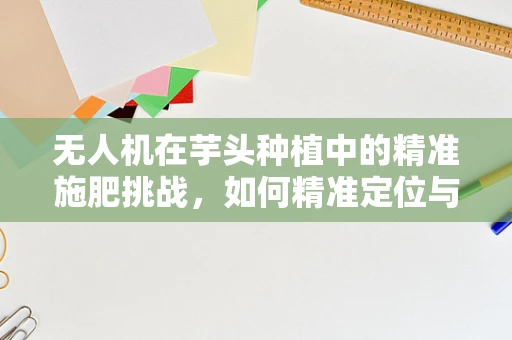 无人机在芋头种植中的精准施肥挑战，如何精准定位与定量投放？