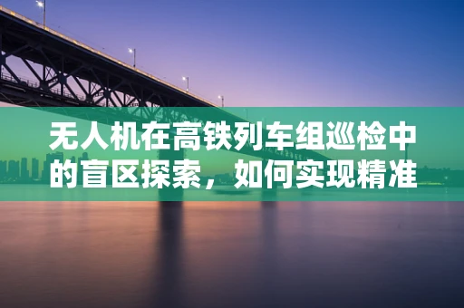 无人机在高铁列车组巡检中的盲区探索，如何实现精准高效监测？