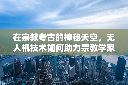 在宗教考古的神秘天空，无人机技术如何助力宗教学家的探索？