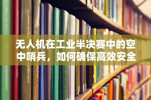 无人机在工业半决赛中的空中哨兵，如何确保高效安全监控？