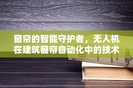 窗帘的智能守护者，无人机在建筑窗帘自动化中的技术挑战与解决方案