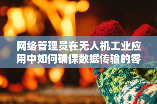 网络管理员在无人机工业应用中如何确保数据传输的零失误？