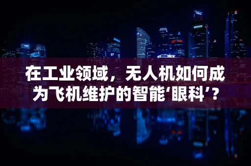 在工业领域，无人机如何成为飞机维护的智能‘眼科’？